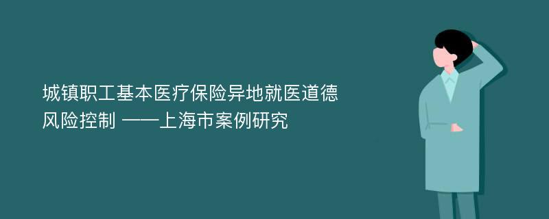 城镇职工基本医疗保险异地就医道德风险控制 ——上海市案例研究