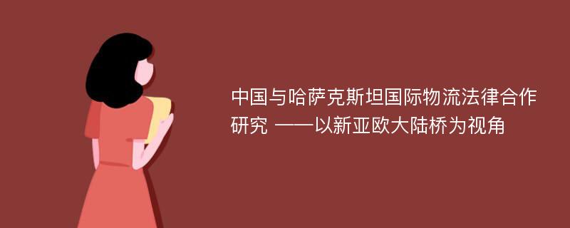 中国与哈萨克斯坦国际物流法律合作研究 ——以新亚欧大陆桥为视角