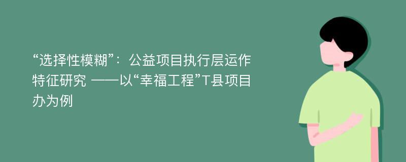 “选择性模糊”：公益项目执行层运作特征研究 ——以“幸福工程”T县项目办为例