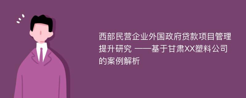 西部民营企业外国政府贷款项目管理提升研究 ——基于甘肃XX塑料公司的案例解析