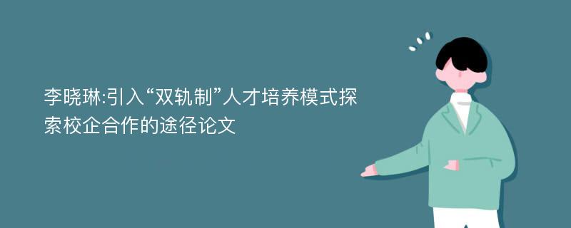 李晓琳:引入“双轨制”人才培养模式探索校企合作的途径论文