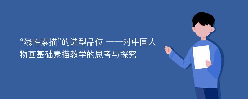 “线性素描”的造型品位 ——对中国人物画基础素描教学的思考与探究