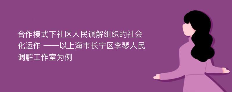 合作模式下社区人民调解组织的社会化运作 ——以上海市长宁区李琴人民调解工作室为例