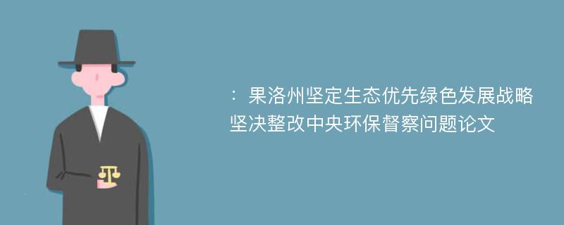 ：果洛州坚定生态优先绿色发展战略 坚决整改中央环保督察问题论文