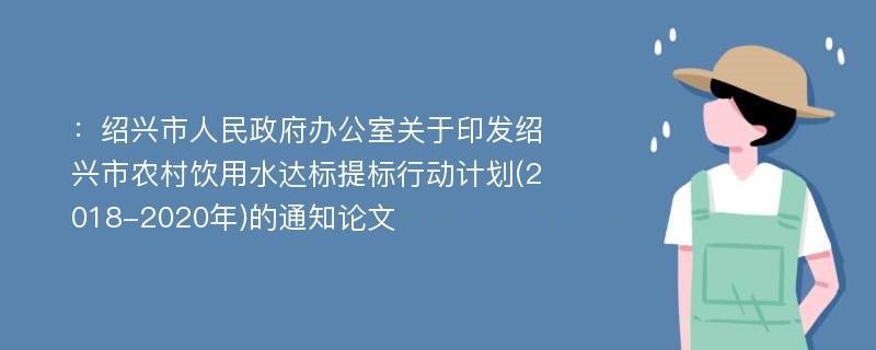 ：绍兴市人民政府办公室关于印发绍兴市农村饮用水达标提标行动计划(2018-2020年)的通知论文