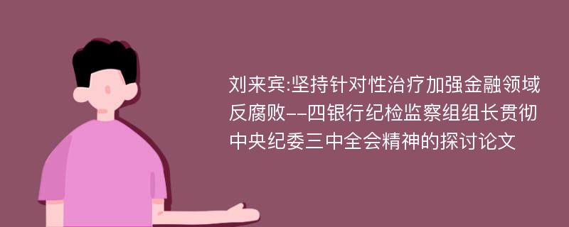 刘来宾:坚持针对性治疗加强金融领域反腐败--四银行纪检监察组组长贯彻中央纪委三中全会精神的探讨论文