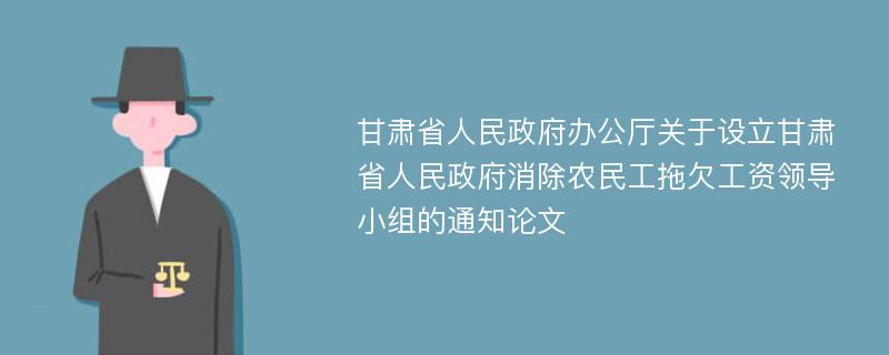 甘肃省人民政府办公厅关于设立甘肃省人民政府消除农民工拖欠工资领导小组的通知论文