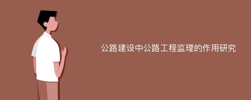 公路建设中公路工程监理的作用研究