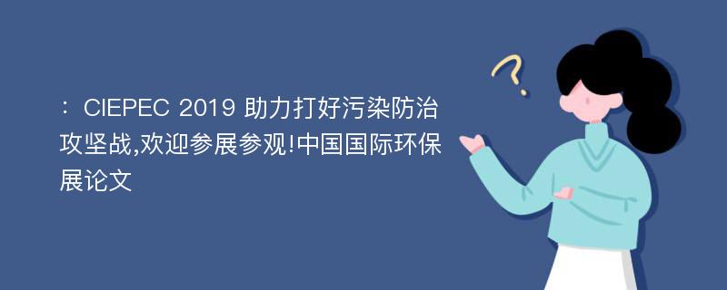 ：CIEPEC 2019 助力打好污染防治攻坚战,欢迎参展参观!中国国际环保展论文