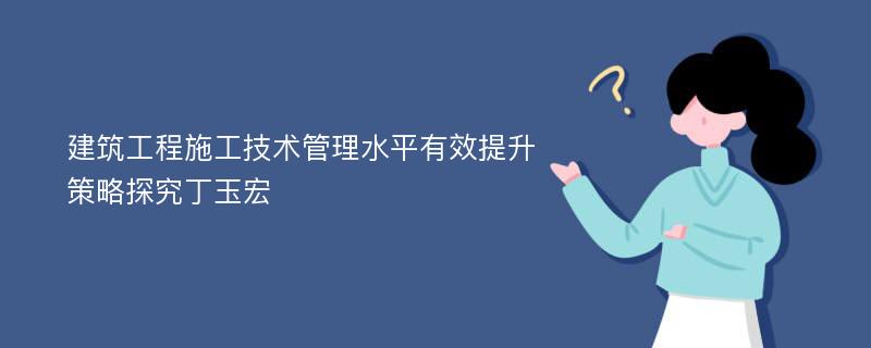 建筑工程施工技术管理水平有效提升策略探究丁玉宏