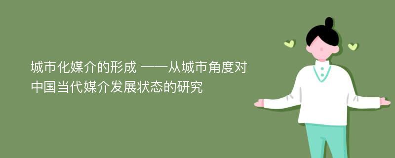 城市化媒介的形成 ——从城市角度对中国当代媒介发展状态的研究