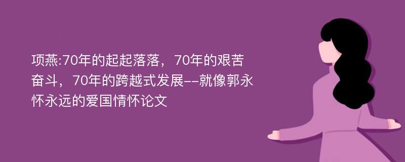 项燕:70年的起起落落，70年的艰苦奋斗，70年的跨越式发展--就像郭永怀永远的爱国情怀论文