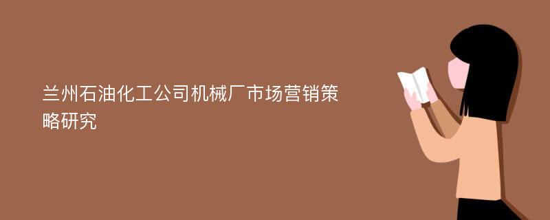 兰州石油化工公司机械厂市场营销策略研究