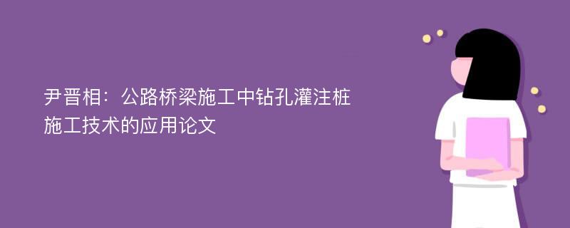 尹晋相：公路桥梁施工中钻孔灌注桩施工技术的应用论文