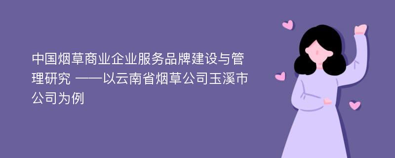 中国烟草商业企业服务品牌建设与管理研究 ——以云南省烟草公司玉溪市公司为例