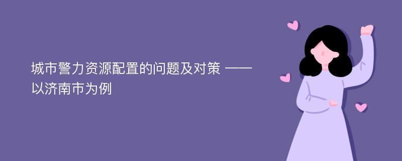 城市警力资源配置的问题及对策 ——以济南市为例