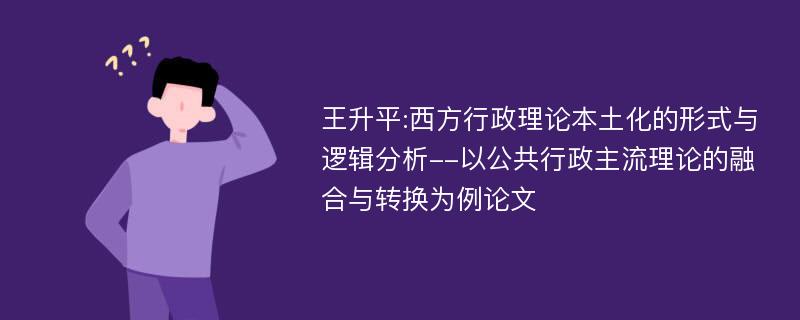 王升平:西方行政理论本土化的形式与逻辑分析--以公共行政主流理论的融合与转换为例论文