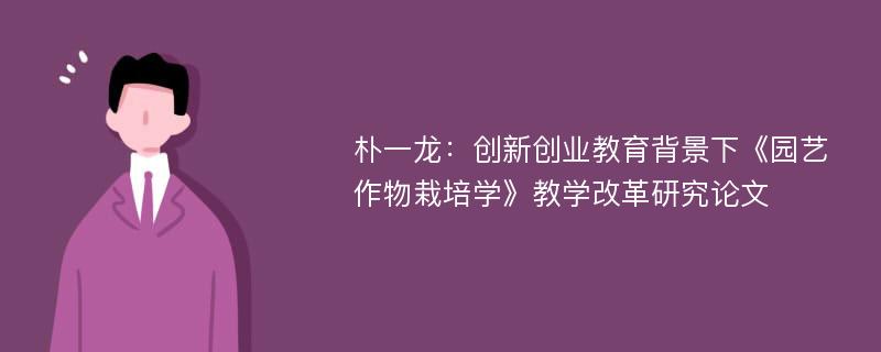 朴一龙：创新创业教育背景下《园艺作物栽培学》教学改革研究论文