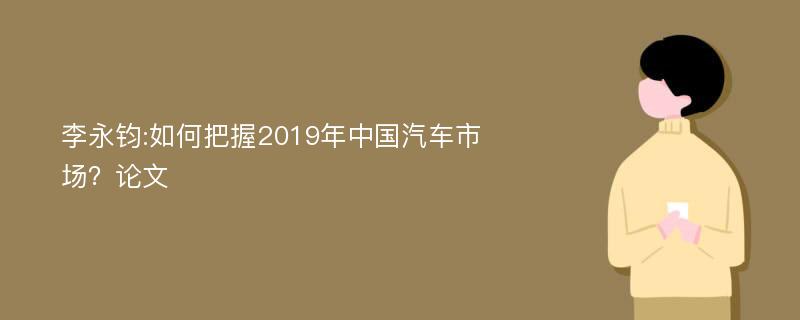 李永钧:如何把握2019年中国汽车市场？论文