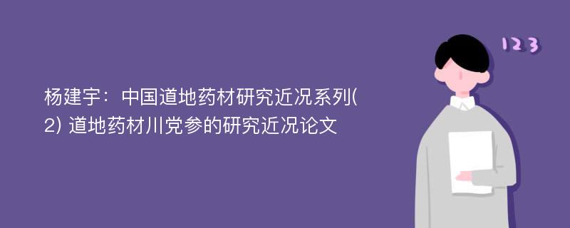 杨建宇：中国道地药材研究近况系列(2) 道地药材川党参的研究近况论文