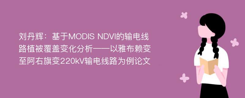 刘丹辉：基于MODIS NDVI的输电线路植被覆盖变化分析——以雅布赖变至阿右旗变220kV输电线路为例论文