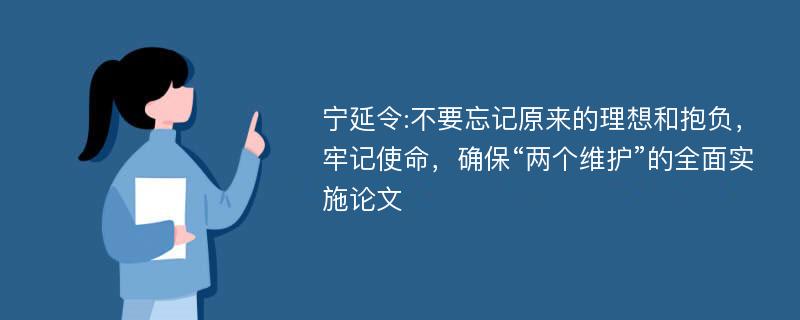 宁延令:不要忘记原来的理想和抱负，牢记使命，确保“两个维护”的全面实施论文