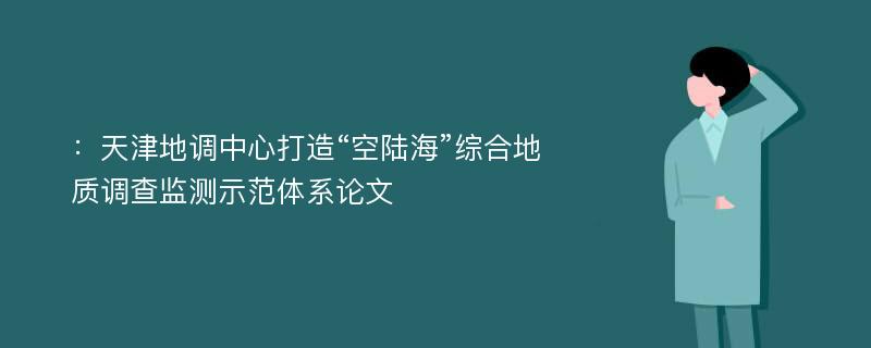 ：天津地调中心打造“空陆海”综合地质调查监测示范体系论文