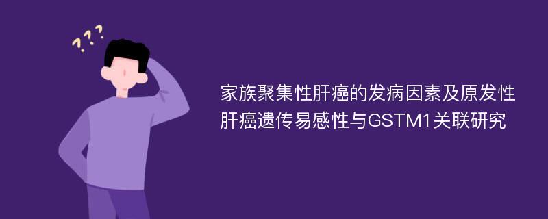 家族聚集性肝癌的发病因素及原发性肝癌遗传易感性与GSTM1关联研究