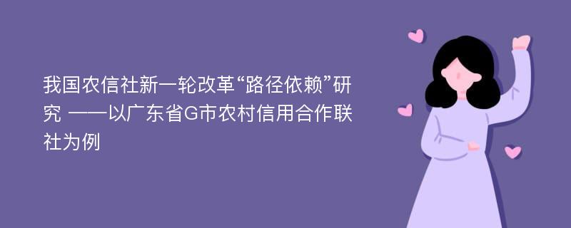 我国农信社新一轮改革“路径依赖”研究 ——以广东省G市农村信用合作联社为例