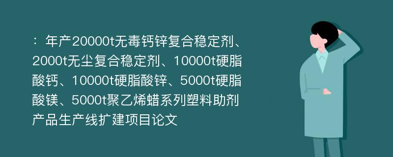 ：年产20000t无毒钙锌复合稳定剂、2000t无尘复合稳定剂、10000t硬脂酸钙、10000t硬脂酸锌、5000t硬脂酸镁、5000t聚乙烯蜡系列塑料助剂产品生产线扩建项目论文