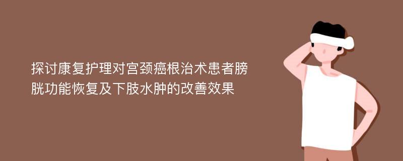 探讨康复护理对宫颈癌根治术患者膀胱功能恢复及下肢水肿的改善效果