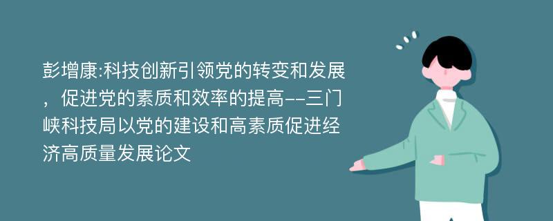 彭增康:科技创新引领党的转变和发展，促进党的素质和效率的提高--三门峡科技局以党的建设和高素质促进经济高质量发展论文