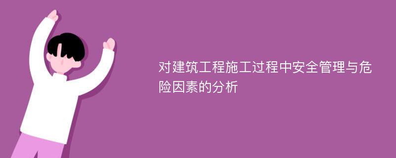 对建筑工程施工过程中安全管理与危险因素的分析