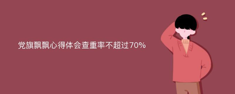 党旗飘飘心得体会查重率不超过70%