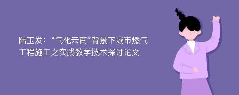 陆玉发：“气化云南”背景下城市燃气工程施工之实践教学技术探讨论文