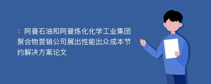 ：阿曼石油和阿曼炼化化学工业集团聚合物营销公司展出性能出众成本节约解决方案论文