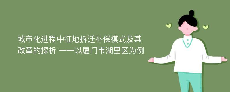 城市化进程中征地拆迁补偿模式及其改革的探析 ——以厦门市湖里区为例