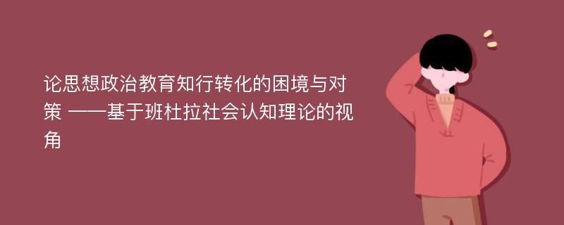 论思想政治教育知行转化的困境与对策 ——基于班杜拉社会认知理论的视角