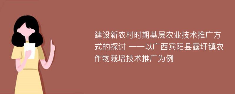 建设新农村时期基层农业技术推广方式的探讨 ——以广西宾阳县露圩镇农作物栽培技术推广为例