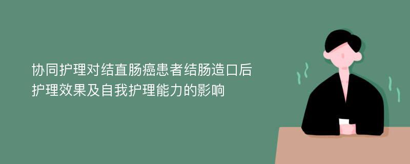 协同护理对结直肠癌患者结肠造口后护理效果及自我护理能力的影响