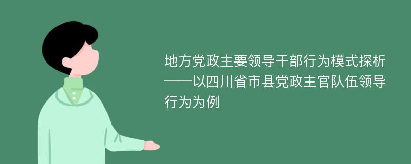 地方党政主要领导干部行为模式探析 ——以四川省市县党政主官队伍领导行为为例