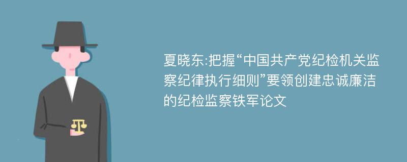 夏晓东:把握“中国共产党纪检机关监察纪律执行细则”要领创建忠诚廉洁的纪检监察铁军论文