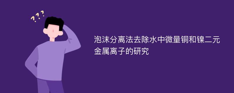 泡沫分离法去除水中微量铜和镍二元金属离子的研究