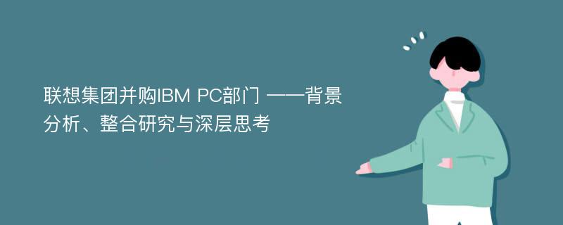 联想集团并购IBM PC部门 ——背景分析、整合研究与深层思考