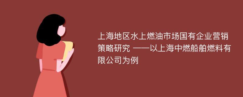 上海地区水上燃油市场国有企业营销策略研究 ——以上海中燃船舶燃料有限公司为例