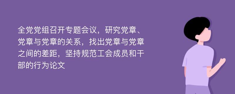 全党党组召开专题会议，研究党章、党章与党章的关系，找出党章与党章之间的差距，坚持规范工会成员和干部的行为论文