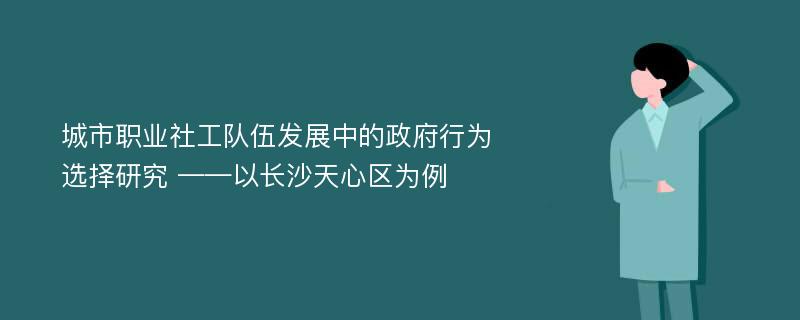 城市职业社工队伍发展中的政府行为选择研究 ——以长沙天心区为例