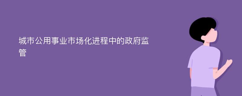 城市公用事业市场化进程中的政府监管