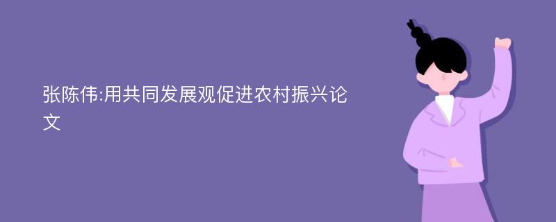 张陈伟:用共同发展观促进农村振兴论文