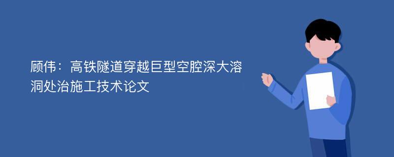 顾伟：高铁隧道穿越巨型空腔深大溶洞处治施工技术论文